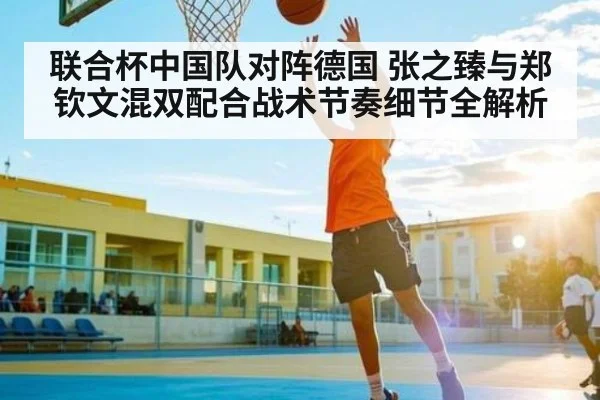 联合杯中国队对阵德国 张之臻与郑钦文混双配合战术节奏细节全解析(kaiyun)